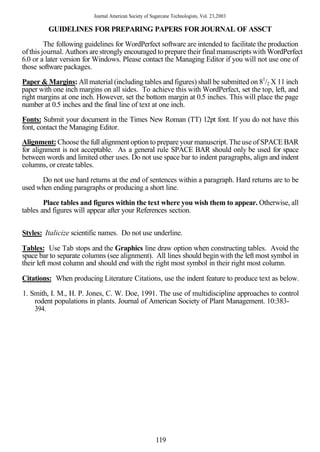 Journal American Society of Sugarcane Technologists, Vol. 23,2003

         GUIDELINES FOR PREPARING PAPERS FOR JOURNAL OF ASSCT
         The following guidelines for WordPerfect software are intended to facilitate the production
of this journal. Authors are strongly encouraged to prepare their final manuscripts with WordPerfect
6.0 or a later version for Windows. Please contact the Managing Editor if you will not use one of
those software packages.

Paper & Margins: All material (including tables and figures) shall be submitted on 81/2 X 11 inch
paper with one inch margins on all sides. To achieve this with WordPerfect, set the top, left, and
right margins at one inch. However, set the bottom margin at 0.5 inches. This will place the page
number at 0.5 inches and the final line of text at one inch.
Fonts: Submit your document in the Times New Roman (TT) 12pt font. If you do not have this
font, contact the Managing Editor.
Alignment: Choose the full alignment option to prepare your manuscript. The use of SPACE BAR
for alignment is not acceptable. As a general rule SPACE BAR should only be used for space
between words and limited other uses. Do not use space bar to indent paragraphs, align and indent
columns, or create tables.

      Do not use hard returns at the end of sentences within a paragraph. Hard returns are to be
used when ending paragraphs or producing a short line.

        Place tables and figures within the text where you wish them to appear. Otherwise, all
tables and figures will appear after your References section.


Styles: Italicize scientific names. Do not use underline.

Tables: Use Tab stops and the Graphics line draw option when constructing tables. Avoid the
space bar to separate columns (see alignment). All lines should begin with the left most symbol in
their left most column and should end with the right most symbol in their right most column.

Citations: When producing Literature Citations, use the indent feature to produce text as below.

1. Smith, I. M., H. P. Jones, C. W. Doe, 1991. The use of multidiscipline approaches to control
    rodent populations in plants. Journal of American Society of Plant Management. 10:383-
    394.




                                                       119
 