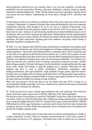 and development, hold the key to our economic future. Corn, rice and vegetables, all help farm
profitability and soil conservation. Planting, cultivation, fertilization, and pest control are equally
important to maintain productivity. Today with the advent of precision agriculture, fanning can be
very precise and cost effective, implementing all of the above, through G.P.S. cultivation and
practices.

II. Harvesting, in most cases in Florida, is a function of the mills, but in some cases, and in most of
Louisiana, I understand, is a function of farming. Harvesting and hauling have their own important
contributions, Burning, while thought to be on it's way out, is a function of harvesting. Cane
freshness is essential to provide good juice quality to the mill We at FCC try to keep it under 13
hours, burn to scale. Advances in cane harvesting machines have improved billeted cane to a level
of efficiency and cost that has surpassed all expectations. Infield hauling with the implementation
of high dumps, can save money and time. We that use the transfer stations need to maintain efficient
operations and quick turnarounds. Keeping good road conditions and proper trailer loading is
especially important in feeding the mills.

III. Mill: It is very important that field harvesting and hauling be coordinated and maintain good
communications during the crop. Good yard management, including weighing and storing is of the
utmost importance. Time in the yards should be held to a minimum and we strive to keep the cane
no more that six to eight hours and feed the mill at a uniform rate. A mill is only as good as its cane
quality, it cannot produce more than what it receives from the field. Grinding and extraction are two
functions very important in holding down crop costs and increase profitability. You all know how
much one crop day costs, and how much in earnings, one point in extraction can mean. Another
factor is bagasse quality. The better the bagasse, the less fossil fuel is needed and the better the sugar
house works. Proper mill settings to equal the grinding rate is essential. Fabrication has four
functions that have to work in perfect coordination: clarification, evaporation, sugar
boiling/crystallization, and sugar production. High standards of sugar quality, high Pol and low
humidity, gives us a higher return. Keeping a good safety factor will help guarantee sugar quality at
the refinery, and final molasses exhaustion helps to increase sugar output, the better we do our job,
the easier and more profitable the refining of sugar should be.
More and more pressure will be put upon us by the federal and state EPA's to keep us as
environmentally friendly as possible. Up to now, it has been my experience that many environmental
obligations have increased our efficiency.

IV. At the top end of our scale is refined sugar production sales and marketing, from which the
money flows down again in most cases in Florida, right back to the farmer/agriculture.
Not only do we have to be efficient, we need to be "profitable" in each basic step of the scale by our
own merits. In the case of the first three basic steps; milling, harvesting, and agriculture, we presently
have to make this happen between 0.18/0.19.5 a pound of raw sugar, or between $360.00 - $390.00
FOB mill per ton of raw sugar. Sometimes we get lucky and it's more, but for the sake of present day
economics, lets leave it at that. Within these parameters, all of our functions have to be paid for and
provide for a healthy corporate profit.

        These days, the refinery does not have that much of a spread, and depending on whether it
is bulk, commercial, or retail, I believe it oscillates anywhere between 3 and 9 cents a pound of
refined sugar over the raw C.I.F. sugar price. The bottom line is that we need to be ever conscious

                                                   5
 