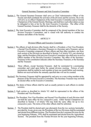 Journal American Society of Sugarcane Technologists, Vol 23,2003

                                                ARTICLE IV

                  General Secretary-Treasurer and Joint Executive Committee

Section 1. The General Secretary-Treasurer shall serve as Chief Administrative Officer of the
            Society and shall coordinate the activities of the divisions and the sections. He or she
            will serve as ex-officio Chairperson of the Joint Executive Committee and as General
            Chairperson of the General Society Meetings, and shall have such other duties as may
            be delegated to him or her by the Joint Executive Committee. The office of the
            General Secretary-Treasurer shall be the domicile of the Society.

Section 2. The Joint Executive Committee shall be composed of the elected members of the two
             division Executive Committees, and is vested with full authority to conduct the
            business and affairs of the Society.
                                                ARTICLE V

                           Division Officers and Executive Committee

Section 1. The officers of each division ofthe Society shall be: a President, a First Vice-President,
             a Second Vice-President, a Secretary-Treasurer or a Secretary and a Treasurer, and an
             Executive Committee composed of these officers and four other members, one from
             each section of the Division (as described in Section 3 of Article VU), one elected at
             large, and the President of the previous Executive Committee who shall serve as an Ex-
             Officio member of the Division Executive Committee. The office of the Secretary-
             Treasurer in this constitution indicates either the Secretary-Treasurer, or the Secretary
             and the Treasurer.

Section 2.   These officers, except Secretary-Treasurer, shall be nominated by a nominating
             committee and voted upon before the annual division meeting. Notices of such
             nominations shall be mailed to each member at least one month before such meeting.
             Ballots not received before the annually specified date will not be counted.
Section3. The Secretary-Treasurer shall be appointed by and serve as a non-voting member at the
            pleasure of the Division Executive Committee. The Secretary-Treasurer may not hold
            an elected office on the Executive Committee.

Section 4. The duties of these officers shall be such as usually pertain to such officers in similar
            societies.
Section 5. Each section as described in Article VU shall be represented in the offices of the
            President and Vice-President.
Section 6. The President, First Vice-President, and Second Vice-President of each Division shall
             not hold the same office for two consecutive years. Either Section Chairperson (as
             described in Section 3 of Article VII) may hold the same office for up to two
            consecutive years. The terms of the other officers shall be unlimited.

Section 7. The President shall be elected each year alternately from the two sections hereinafter
           provided for. In any given year, the Presidents of the two Divisions shall be nominated
           and elected from different sections. The President from the Louisiana Division for the
           year beginning February, 1970, shall be nominated and elected from the Agricultural
           Section. The president from the Florida Division for the year beginning February,

                                                       122
 