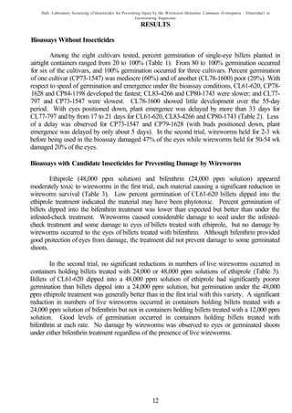 Hall: Laboratory Screening of Insecticides for Preventing Injury by the Wireworm Melanotus Communis (Coteoptera : Elateridae) to
                                                          Germinating Sugarcane
                                                           RESULTS

Bioassays Without Insecticides

        Among the eight cultivars tested, percent germination of single-eye billets planted in
airtight containers ranged from 20 to 100% (Table 1). From 80 to 100% germination occurred
for six of the cultivars, and 100% germination occurred for three cultivars. Percent germination
of one cultivar (CP73-1547) was mediocre (60%) and of another (CL78-1600) poor (20%). With
respect to speed of germination and emergence under the bioassay conditions, CL61-620, CP78-
1628 and CP84-1198 developed the fastest; CL83-4266 and CP80-1743 were slower; and CL77-
797 and CP73-1547 were slowest. CL78-1600 showed little development over the 55-day
period. With eyes positioned down, plant emergence was delayed by more than 33 days for
CL77-797 and by from 17 to 21 days for CL61-620, CL83-4266 and CP80-1743 (Table 2). Less
of a delay was observed for CP73-1547 and CP79-1628 (with buds positioned down, plant
emergence was delayed by only about 5 days). In the second trial, wireworms held for 2-3 wk
before being used in the bioassay damaged 47% of the eyes while wireworms held for 50-54 wk
damaged 20% of the eyes.

Bioassays with Candidate Insecticides for Preventing Damage by Wireworms

        Ethiprole (48,000 ppm solution) and bifenthrin (24,000 ppm solution) appeared
moderately toxic to wireworms in the first trial, each material causing a significant reduction in
wireworm survival (Table 3). Low percent germination of CL61-620 billets dipped into the
ethiprole treatment indicated the material may have been phytotoxic. Percent germination of
billets dipped into the bifenthrin treatment was lower than expected but better than under the
infested-check treatment. Wireworms caused considerable damage to seed under the infested-
check treatment and some damage to eyes of billets treated with ethiprole, but no damage by
wireworms occurred to the eyes of billets treated with bifenthrin. Although bifenthrin provided
good protection of eyes from damage, the treatment did not prevent damage to some germinated
shoots.

        In the second trial, no significant reductions in numbers of live wireworms occurred in
containers holding billets treated with 24,000 or 48,000 ppm solutions of ethiprole (Table 3).
Billets of CL61-620 dipped into a 48,000 ppm solution of ethiprole had significantly poorer
germination than billets dipped into a 24,000 ppm solution, but germination under the 48,000
ppm ethiprole treatment was generally better than in the first trial with this variety. A significant
reduction in numbers of live wireworms occurred in containers holding billets treated with a
24,000 ppm solution of bifenthrin but not in containers holding billets treated with a 12,000 ppm
solution. Good levels of germination occurred in containers holding billets treated with
bifenthrin at each rate. No damage by wireworms was observed to eyes or germinated shoots
under either bifenthrin treatment regardless of the presence of live wireworms.




                                                                  12
 