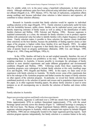 Journal American Society of Sugarcane Technologists, Vol. 23,2003

Brix (% soluble solids w/w in the juice) using a hand-held refractometer, in their selection
criteria. Although satisfactory gains have been achieved using individual seedling selection, it is
not efficient (Hogarth et al., 1997; Skinner, 1971). The lack of replications, competition effects
among seedlings and, because individual clone selection is labor intensive and expensive, all
contribute to reduce selection efficiency.

        Research in Australia revealed that family selection would be superior to individual
seedling selection at this stage (Hogarth, 1971). Family selection is particularly useful for traits
with low heritability because, unlike clones, families can be replicated across years and sites,
thereby improving estimates of family means as well as aiding in the identification of stable
families (Jackson and McRae, 1998; Falconer and Mackay, 1996). Because sugarcane is
exploited commercially as a clone, the rationale for family selection is not to produce superior
families with commercial value but rather to identify families with a higher frequency of superior
clones. Family selection makes it possible to focus selection for superior clones (individual
clone selection) on the best families, because the probability of finding superior clones at later
stages of the program is highest within these families (Cox and Hogarth, 1993). An added
advantage of family selection in sugarcane is that family data can be used to infer the breeding
value of parents based on progeny performance (Balzarini, 2000; Cox and Stringer, 1998;
Stringer et al., 1996; Chang and Milligan, 1992a, b).

          In the 1970s, families still had to be cut and weighed manually; therefore, the cost of
implementing family selection was prohibitive at the time. With the development of mobile
weighing machines in Australia, it became possible to investigate the advantages of family
selection in more detailed experiments and under different geographical and environmental
conditions (Hogarth and Mullins, 1989). Following results from these experiments, the
Australian programs were redesigned to include family selection at this early (seedling) stage
(Cox and Hogarth, 1993; Hogarth and Mullins, 1989). In this report, we share some of our
experiences with family selection in Australia. We briefly review some of the experiments that
led to the redesign of the Australian programs and further examine the impact of family selection
on other aspects of the selection program. In particular, we reveal how family selection has
contributed positively to the selection of parents and crosses and to population improvement. In
this paper, as in other sugarcane breeding papers, the phrase family selection is used in some
instances as an all encompassing one to describe the selection of families and clones within
families.

Family selection in Australia

Sugarcane growing regions and family selection experiments
        In Australia, sugarcane is cultivated over a 2100 km stretch from northern New South
Wales (approximately 30°S) to northern Queensland (approximately 17°S), with the actual
hectarage spread unevenly across this distance (Figure 1). Additional hectarage is emerging in
the Ord river basin. The Bureau of Sugar Experiment Stations (BSES) operates five separate
sugarcane selection programs in Australia, which are separated into regions by latitude (Hogarth
and Mullins, 1989) and are strategically located in the major sugarcane-growing regions. Each
selection program operates independently, but family selection is a common feature in the early




                                                      21
 