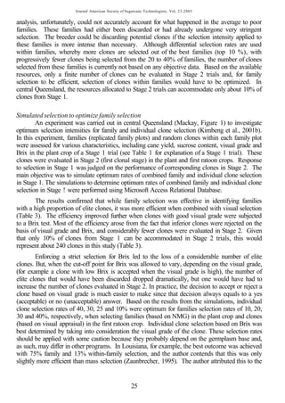 Journal American Society of Sugarcane Technologists, Vol, 23,2003


analysis, unfortunately, could not accurately account for what happened in the average to poor
families. These families had either been discarded or had already undergone very stringent
selection. The breeder could be discarding potential clones if the selection intensity applied to
these families is more intense than necessary. Although differential selection rates are used
within families, whereby more clones are selected out of the best families (top 10 %), with
progressively fewer clones being selected from the 20 to 40% of families, the number of clones
selected from these families is currently not based on any objective data. Based on the available
resources, only a finite number of clones can be evaluated in Stage 2 trials and, for family
selection to be efficient, selection of clones within families would have to be optimized. In
central Queensland, the resources allocated to Stage 2 trials can accommodate only about 10% of
clones from Stage 1.

Simulated selection to optimize family selection
        An experiment was carried out in central Queensland (Mackay, Figure 1) to investigate
optimum selection intensities for family and individual clone selection (Kimbeng et al., 2001b).
In this experiment, families (replicated family plots) and random clones within each family plot
were assessed for various characteristics, including cane yield, sucrose content, visual grade and
Brix in the plant crop of a Stage 1 trial (see Table 1 for explanation of a Stage 1 trial). These
clones were evaluated in Stage 2 (first clonal stage) in the plant and first ratoon crops. Response
to selection in Stage 1 was judged on the performance of corresponding clones in Stage 2. The
main objective was to simulate optimum rates of combined family and individual clone selection
in Stage 1. The simulations to determine optimum rates of combined family and individual clone
selection in Stage ! were performed using Microsoft Access Relational Database.
        The results confirmed that while family selection was effective in identifying families
with a high proportion of elite clones, it was more efficient when combined with visual selection
(Table 3). The efficiency improved further when clones with good visual grade were subjected
to a Brix test. Most of the efficiency arose from the fact that inferior clones were rejected on the
basis of visual grade and Brix, and considerably fewer clones were evaluated in Stage 2. Given
that only 10% of clones from Stage 1 can be accommodated in Stage 2 trials, this would
represent about 240 clones in this study (Table 3).
        Enforcing a strict selection for Brix led to the loss of a considerable number of elite
clones. But, when the cut-off point for Brix was allowed to vary, depending on the visual grade,
(for example a clone with low Brix is accepted when the visual grade is high), the number of
elite clones that would have been discarded dropped dramatically, but one would have had to
increase the number of clones evaluated in Stage 2. In practice, the decision to accept or reject a
clone based on visual grade is much easier to make since that decision always equals to a yes
(acceptable) or no (unacceptable) answer. Based on the results from the simulations, individual
clone selection rates of 40, 30, 25 and 10% were optimum for families selection rates of 10, 20,
30 and 40%, respectively, when selecting families (based on NMG) in the plant crop and clones
(based on visual appraisal) in the first ratoon crop. Individual clone selection based on Brix was
best determined by taking into consideration the visual grade of the clone. These selection rates
should be applied with some caution because they probably depend on the germplasm base and,
as such, may differ in other programs. In Louisiana, for example, the best outcome was achieved
with 75% family and 13% within-family selection, and the author contends that this was only
slightly more efficient than mass selection (Zaunbrecher, 1995). The author attributed this to the


                                                      25
 