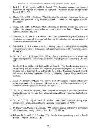 Kimbeng and Cox: Early Generation Selection of Sugarcane Families and Clones in Australia: A Review


5. Bull, J. K., D. M. Hogarth, and K. E. Basford. 1992. Impact of genotype x environment
   interaction on response to selection in sugarcane. Australian Journal of Agricultural
   Research 32:731-737.

6. Chang, Y. S., and S. B. Milligan. 1992a, Estimating the potential of sugarcane families to
   produce elite genotypes using bivariate methods. Theoretical and Applied Genetics
   84:633-639.

7. Chang, Y. S., and S. B. Milligan. 1992b. Estimating the potential of sugarcane families to
   produce elite genotypes using univariate cross prediction methods. Theoretical and
   Applied Genetics 84:662-671.

8. Comstock, R. E., and H. F. Robinson. 1948. The components of genetic variance in
   populations of biparental progenies and their use in estimating the average degree of
   dominance. Biometrics 4:254-266

9.   Comstock, R. E., H. F. Robinson, and P. H. Harvey. 1949. A breeding procedure designed
     to make maximum use of both general and specific combining ability. Agronomy Journal
     41:360-367.

10. Cox, M. C, and J. K. Stringer. 1998, Efficacy of early generation selection in a sugarcane
    improvement program. Proceedings Australian Society Sugarcane Technologists 20: 148-
    153.

11. Cox, M. C, T. A. McRae, J. K. Bull, and D. M. Hogarth. 1996. Family selection improves
    the efficiency and effectiveness of a sugarcane improvement program. In Wilson, J. R.,
    Hogarth, D. M., Campbell, J. A. and Garside, A. L. (eds). Sugarcane: Research towards
    Efficient and Sustainable Production, Pp 42-43. CSIRO Div. Tropical Crops and Pastures,
    Brisbane.

12. Cox, M. C, Hogarth, D.M., and P. B. Hansen. 1994. Breeding and selection for high early
    season sugar content in a sugarcane (Saccharum spp. hybrids) improvement program.
    Australian Journal Agricultural Research 45:1569-1575.

13. Cox, M. C, and D. M. Hogarth. 1993. Progress and changes in the South Queensland
    Variety Development Program. Proceedings International Society Sugarcane Technologists
    15:251-255.

14. Cox, M. C, D. M. Hogarth, and R. T. Mullins. 1990. Clonal evaluation of early sugar
    content. Proceedings Australian Society Sugarcane Technologists 12: 90-98.

15. De Sousa-Vieira, O., and S. B. Milligan. 1999. fritrarow spacings and family x environment
    effects on sugarcane family evaluation. Crop Science 39:358-364.

16. Falconer, D. S,, and T. F. C. Mackay. 1996. Introduction to quantitative genetics. Fourth
    Edition. Longman Group Ltd., UK.


                                                            30
 
