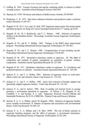 Journal American Society of Sugarcane Technologists, Vol. 23,2003

17. Griffing, B. 1956. Concept of general and specific combining ability in relation to diallel
    crossing systems. Australian Journal Biological Science 9:463-493.

18. Hayman, B. 1.1954. The theory and analysis of diallel crosses. Genetics 39:789-809.

19. Henderson, C. R. 1975. Best linear unbiased estimation and prediction under a selection
    model. Biometric 31:423-477.

20. Hogarth, D. M., M. C. Cox, and J. K. Bull. 1997. Sugarcane improvement: Past achievements
    and future prospects. In: Kang, M.S. (ed.) Crop Improvement for the 21st century, pp 29-56.

21. Hogarth, D. M., M. J. Braithwaite, and T. C. Skinner. 1990. Selection of sugarcane
    families in the Burdekin district. Proceedings Australian Society Sugarcane Technologists
    12:99-104.

22. Hogarth, D. M., and R. T. Muffins. 1989. Changes in the BSES plant improvement
    program. Proceedings International Society Sugarcane Technologists 20: 956-961.

23. Hogarth, D. M., and J. C. Skinner. 1986. Computerisation of cane breeding records.
    Proceedings International Society Sugarcane Technologists 19:478-491.

24. Hogarth, D. M. 1977. Quantitative inheritance studies in sugarcane. III. The efifect of
    competition and violation of genetic assumptions on estimation of genetic variance
    components. Australian Journal Agricultural Research 28: 257-268.

25. Hogarth, D. M. 1971. Quantitative inheritance studies in sugarcane. II. Correlations and
    predicted responses to selection. Australian Journal Agricultural Research 22: 103-109.

26. Jackson, P. A., and T. A. McRae. 2001. Selection of sugarcane clones in small plots:
    effects of plot size and selection criteria. Crop Science 41: 315-322.

27. Jackson, P. A., and T. A. McRae. 1998. Gains from selection of broadly adapted and
    specifically adapted sugarcane families. Field Crops Research 59: 151-162.

28. Jackson, P. A., and G. Galvez. 1996. Role of variable soil nutrient levels in causing
    genotype x environment interaction in sugarcane. In Wilson, J. R., Hogarth, D. M.,
    Campbell, J. A. and Garside, A. L. (ed). Sugarcane: Research towards Efficient and
    Sustainable Production, Pp 52-54. CSIRO Div. Tropical Crops and Pastures, Brisbane.

29. Jackson, P. A., T. A. McRae, and D. M. Hogarth. 1995a. Selection of sugarcane families
    across variable environments. II. Patterns of response and association with environmental
    factors. Field Crop Research 43:109-118.

30. Jackson, P. A., T. A. McRae, and J. K. Bull. 1995b. The role of family selection in
    sugarcane breeding programs and the effect of genotype x environment interactions.
    Proceedings International Society of Sugarcane Technologists 22:261-269.


                                                    31
 