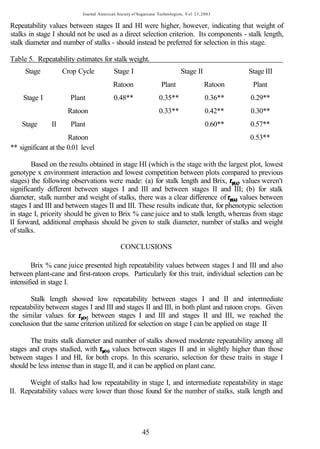 Journal American Society of Sugarcane Technologists, V o l 23,2003

Repeatability values between stages II and HI were higher, however, indicating that weight of
stalks in stage I should not be used as a direct selection criterion. Its components - stalk length,
stalk diameter and number of stalks - should instead be preferred for selection in this stage.

Table 5. Repeatability estimates for stalk weight.
     Stage          Crop Cycle             Stage I                           Stage II              Stage III
                                          Ratoon                   Plant                 Ratoon     Plant
    Stage I           Plant                0.48**                 0.35**                  0.36**   0.29**
                     Ratoon                                       0.33**                  0.42**   0.30**
    Stage      II     Plant                                                               0.60**   0.57**
                      Ratoon                                                                       0.53**
** significant at the 0.01 level

        Based on the results obtained in stage HI (which is the stage with the largest plot, lowest
genotype x environment interaction and lowest competition between plots compared to previous
stages) the following observations were made: (a) for stalk length and Brix,         , values weren't
significantly different between stages I and III and between stages II and III; (b) for stalk
diameter, stalk number and weight of stalks, there was a clear difference of         values between
stages I and III and between stages II and III. These results indicate that, for phenotypic selection
in stage I, priority should be given to Brix % cane juice and to stalk length, whereas from stage
II forward, additional emphasis should be given to stalk diameter, number of stalks and weight
of stalks.

                                              CONCLUSIONS

        Brix % cane juice presented high repeatability values between stages I and III and also
between plant-cane and first-ratoon crops. Particularly for this trait, individual selection can be
intensified in stage I.

       Stalk length showed low repeatability between stages I and II and intermediate
repeatability between stages I and III and stages II and III, in both plant and ratoon crops. Given
the similar values for        between stages I and III and stages II and III, we reached the
conclusion that the same criterion utilized for selection on stage I can be applied on stage II

       The traits stalk diameter and number of stalks showed moderate repeatability among all
stages and crops studied, with        values between stages II and in slightly higher than those
between stages I and HI, for both crops. In this scenario, selection for these traits in stage I
should be less intense than in stage II, and it can be applied on plant cane.

       Weight of stalks had low repeatability in stage I, and intermediate repeatability in stage
II. Repeatability values were lower than those found for the number of stalks, stalk length and




                                                         45
 