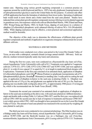 Wiedenfeld: Enhanced Sugarcane Establishment Using Plant Growth Regulators


mature cane. Ripening using various growth regulating compounds is a common practice on
sugarcane around the world (Eastwood and Davis, 1997), but only glyphosate [isopropylamine salt
of-(phosphonomethyl glycine] is used in the United States for this purpose. A common side effect
of PGR application has been the formation of sideshoots from lower nodes. Sprouting of additional
buds would result in more shoots and a better stand from the seed cane planted. Studies have
indicated that certain plant growth regulator compounds increase tillering in newly planted sugarcane
in greenhouse tests, but responses varied with cultivar (Bischoffand Martin, 1986; Eiland and Dean,
1985; Wong-Chong and Martin, 1983). In South Texas, dipping of seed pieces in a solution of
ethephon [(2-chloroethyl) phosphonic acid) enhanced tillering of cultivar NCo 310 (Wiedenfeld,
1988). While dipping seed pieces may be effective, a more practical and economical application
method would be desirable.

        The objective of this study was to determine the effectiveness of different plant growth
regulator compounds and methods of application on sugarcane emergence enhancement for several
different cultivars.

                                   MATERIALS AND METHODS

        Field studies were conducted over a three year period in the Lower Rio Grande Valley of
Texas, an area with a subtropical, semiarid climate (average annual rainfall - 500 mm). Soils are
alluvial, medium textured (typically sandy clay loam) and calcareous.

        During the first two years, tests were conducted on a Raymondville clay loam soil (Fine,
mixed, hyperthermic Vertic Calciustolls) with a pH of 8.2. Treatments were applied to 5 sugarcane
cultivars: CP70-321, CP71-1240, CP72-1210, CP80-1827 and TCP87-3388; and were applied in
plots 6.1 m wide (4 rows spaced 1.5 m apart) by 9.1 m in length in randomized block designs with
6 replications. Treatments in the first year consisted of an untreated check, application of ethephon
[(2-chloroethyl) phosphonic acid, Ethrel , Rhone-Poulenc] or glyphosate [isoropylamine salt of N-
(phosphonomethyl) glycine, Roundup , Monsanto] to standing cane 3 weeks prior to cutting for seed
cane, or application of ethephon in-furrow to the seed cane at planting (Table 1). Ethephon was
applied at the rate of 119 g a.i./ha, and glyphosate was applied at the rate of 301 g a.i./ha. Seed cane
planting rate was double stalk overlap plus about 25%, or approximately 3900 pieces 1.5 m long per
ha, which is the recommended rate for South Texas (Rozeff, 1998).

        Treatments the second year consisted of an untreated check or application of ethephon in-
furrow to the seed cane at planting at the above rate, with seed cane planted at 2 different densities -
single and double stalk overlap (Table 1). Cultivar CP8G-1827, used the first year, was replaced with
cultivar CP81-1405 the second year due to lack of response to treatments and because CP80-1827
is not widely grown while CP81 -1405 was thought to have potential for use in the Lower Rio Grande
Valley of Texas. The amount of seed cane planted was measured in the second year by weighing all
cane planted in each plot.

        The third year tests were conducted in two commercial plantings. The Hiler location was on
a Hidalgo sandy clay loam soil (Fine-loamy, mixed, hyperthermic Typic Calciustolls, pH 8.3) using
cultivar TCP87-3388, and the Beckwith location was on a Harlingen clay soil (Very-fine,
montmorillonitic, hyperthermic Entic Chromusterts, pH 8.1) using cultivar CP70-1133. Treatments

                                                        49
 