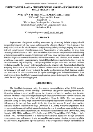 Journal American Society of Sugarcane Technologists, Vol. 23, 2003

 ESTIMATING THE FAMILY PERFORMANCE OF SUGARCANE CROSSES USING
                      SMALL PROGENY TEST

                 P.Y.P. Tai1*, J. M. Shine, Jr. 2 , J. D. Miller1, and S. J. Edme1
                               !
                                USDA-ARS Sugarcane Field Station
                                         Canal Point, FL.
                       2
                         Florida Sugar Cane League, Inc., Clewiston, FL.
                     (Currently Sugar Cane Growers Cooperative of Florida
                                        Belle Glade, FL.)

                          •Corresponding author: ptai@.saa.ars.usda. gov

                                                ABSTRACT

        Improvement of sugarcane seedling populations by eliminating inferior progeny should
increase the frequency of elite clones and increase the selection efficiency. The objective of this
study was to evaluate the effectiveness of a progeny testing technique using a progeny performance
test with a small number of seedlings per cross. Approximately seventy seedlings per cross from
the seed germination tests of 1987, 1988, and 1989 cross series were transplanted to the field along
with the regular seedling program. Selection rate and visual grade were assessed on each cross and
forty seedlings were randomly selected for the measurement of stalk diameter, stalk number, stalk
weight, and juice quality on each progeny. Selected Stage I clones were planted in Stage II tests for
the measurement of juice quality. Multiple regression analyses were used to select the best
predictive model for the progeny performance based on the selection rate. Results indicated that the
frequency distribution of selection rates of all three cross series was markedly skewed toward higher
performance in both small progeny tests and the regular seedling program. Stalk diameter was the
best predictor of the selection rate within the regular seedling program. Information obtained from
small progeny tests should help breeders select superior crosses to increase the incidence of elite
clones for their regular seedling program.

                                            INTRODUCTION

         The Canal Point sugarcane variety development program (Tai and Miller, 1989) annually
evaluates approximately 100,000 seedlings. Improvement of sugarcane seedling populations by
eliminating inferior progeny would increase the frequency of superior seedlings and increase
selection efficiency. Selection in original seedlings is intended to obtain some superior varieties, and
to improve the average value of the whole population (Hogarth, 1987). There are numerous
difficulties during the early stages of selection including the large number of clones, performance
differences to be expected from single stools, later from the necessarily small plots, and the
subjective nature of selection at this stage (Arceneaux et al., 1986). Numerous experiments have
been conducted to assess the effectiveness of selection for a particular character or set of characters,
the correlations between such characters, and prediction of response to selection (Brown et al., 1968;
Hogarth, 1971; Miller and James, 1975; Miller et al., 1978; Tai and Miller, 1989; Walker, 1965).
Walker (1965) reported that Brix is a better selection criterion because of its high correlation
between stages, and stalk number is also a reasonably good selection criterion, but cane weight is
not very reliable. Sugar content is poorly correlated at the two ages and no attempt is made to select

                                                        61
 