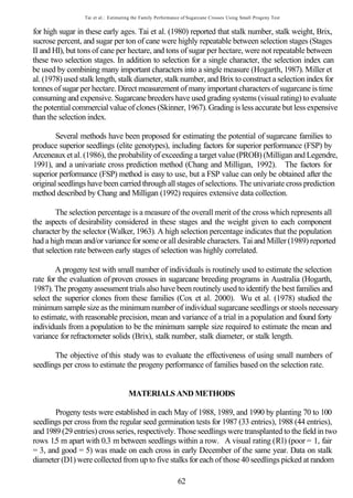 Tai et al.: Estimating the Family Performance of Sugarcane Crosses Using Small Progeny Test


for high sugar in these early ages. Tai et al. (1980) reported that stalk number, stalk weight, Brix,
sucrose percent, and sugar per ton of cane were highly repeatable between selection stages (Stages
II and HI), but tons of cane per hectare, and tons of sugar per hectare, were not repeatable between
these two selection stages. In addition to selection for a single character, the selection index can
be used by combining many important characters into a single measure (Hogarth, 1987). Miller et
al. (1978) used stalk length, stalk diameter, stalk number, and Brix to construct a selection index for
tonnes of sugar per hectare. Direct measurement of many important characters of sugarcane is time
consuming and expensive. Sugarcane breeders have used grading systems (visual rating) to evaluate
the potential commercial value of clones (Skinner, 1967). Grading is less accurate but less expensive
than the selection index.

        Several methods have been proposed for estimating the potential of sugarcane families to
produce superior seedlings (elite genotypes), including factors for superior performance (FSP) by
Arceneaux et al. (1986), the probability of exceeding a target value (PROB) (Milligan and Legendre,
1991), and a univariate cross prediction method (Chang and Milligan, 1992). The factors for
superior performance (FSP) method is easy to use, but a FSP value can only be obtained after the
original seedlings have been carried through all stages of selections. The univariate cross prediction
method described by Chang and Milligan (1992) requires extensive data collection.

        The selection percentage is a measure of the overall merit of the cross which represents all
the aspects of desirability considered in these stages and the weight given to each component
character by the selector (Walker, 1963). A high selection percentage indicates that the population
had a high mean and/or variance for some or all desirable characters. Tai and Miller (1989) reported
that selection rate between early stages of selection was highly correlated.

        A progeny test with small number of individuals is routinely used to estimate the selection
rate for the evaluation of proven crosses in sugarcane breeding programs in Australia (Hogarth,
1987). The progeny assessment trials also have been routinely used to identify the best families and
select the superior clones from these families (Cox et al. 2000). Wu et al. (1978) studied the
minimum sample size as the minimum number of individual sugarcane seedlings or stools necessary
to estimate, with reasonable precision, mean and variance of a trial in a population and found forty
individuals from a population to be the minimum sample size required to estimate the mean and
variance for refractometer solids (Brix), stalk number, stalk diameter, or stalk length.

       The objective of this study was to evaluate the effectiveness of using small numbers of
seedlings per cross to estimate the progeny performance of families based on the selection rate.


                                     MATERIALS AND METHODS

       Progeny tests were established in each May of 1988, 1989, and 1990 by planting 70 to 100
seedlings per cross from the regular seed germination tests for 1987 (33 entries), 1988 (44 entries),
and 1989 (29 entries) cross series, respectively. Those seedlings were transplanted to the field in two
rows 1.5 m apart with 0.3 m between seedlings within a row. A visual rating (Rl) (poor = 1, fair
= 3, and good = 5) was made on each cross in early December of the same year. Data on stalk
diameter (D1) were collected from up to five stalks for each of those 40 seedlings picked at random

                                                            62
 