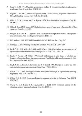 Tai et al.: Estimating the Family Performance of Sugarcane Crosses Using Small Progeny Test


7. Hogarth, D. M, 1971. Quantitative inheritance studies. II. Correlation and predicted response
   to selection. Aust. J. agric. Res. 22:103-109.

8. Hogarth, D. M. 1987. Genetics of sugarcane, In D. J. Heinz (editor), Sugarcane Improvement
   Through Breeding. Elsvier, New York. Pp. 255-272.

9. Miller, J. D., N. I. James, and P. M. Lyrene. 1978. Selection indices in sugarcane. Crop Sci.
   18:368-372.

10. Miller, J. D., and N. I. James. 1975. Selection in six crops of sugarcane. I. Repeatability of three
    characters. Crop Sci.l5:23-25.

11. Milligan, S. B., and B. L. Legendre. 1991. Development of a practical method for sugarcane
    cross appraisal. J. Am. Soc. Sugarcane Technol. 11:59-68.

12. SAS Institute. 1988. SAS/SAT User's Guide 6.03ed. SAS Inst. Inc., Cary, NC.

13. Skinner, J. C. 1967. Grading varieties for selection. Proc. ISSCT 12:938-949.

14. Tai, P. Y. P., J. D. Miller, B. S. Gill, and V. Chew. 1980. Correlations among characters of
    sugarcane in two intermediate selection stages. Proc. ISSCT 16:1119-1126.

15. Tai, P. Y. P., and J. D. Miller. 1989. Family performance at early stages of selection and
    frequency of superior clones from crosses among Canal Point cultivars of sugarcane. J. Am.
    Soc. Sugarcane Technol. 9:62-70.

16. Tai, P. Y. P., G. Powell, R. Perdomo, and B, R. Eiland 1996. Changes in sucrose and fiber
    contents during sugarcane maturation. Sugar Cane 1996(6): 19-23.

17. Walker, D. I. T. 1963. Family performance at early selection stages as a guide to the breeding
    programme. Proc. ISSCT 11:469-483.

18. Walker, D. I. T. 1965. Some correlations in sugarcane selection in Barbados. Proc. ISSCT
    12:650-655.

19. Wu, K. K., D. I. Heinz, H. K. Meyer, and S. L. Ladd. 1978, Minimum sample size for
    estimating progeny mean and variance. Crop Sci. 18:57-61.




                                                           66
 