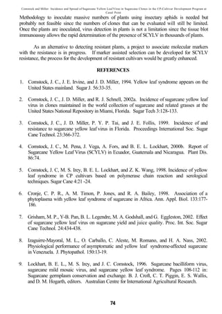 Comstock and Miller: Incidence and Spread of Sugarcane Yellow Leaf Virus in Sugarcane Clones in the CP-Cultivar Development Program at
                                                              Canal Point
Methodology to inoculate massive numbers of plants using insectary aphids is needed but
probably not feasible since the numbers of clones that can be evaluated will still be limited.
Once the plants are inoculated, virus detection in plants is not a limitation since the tissue blot
immunoassay allows the rapid determination of the presence of SCYLV in thousands of plants.

        As an alternative to detecting resistant plants, a project to associate molecular markers
with the resistance is in progress. If marker assisted selection can be developed for SCYLV
resistance, the process for the development of resistant cultivars would be greatly enhanced.

                                                       REFERENCES

1. Comstock, J. C., J. E. Irvine, and J. D. Miller, 1994. Yellow leaf syndrome appears on the
   United States mainland. Sugar J. 56:33-35.

2.   Comstock, J. C., J. D. Miller, and R. J. Schnell, 2002a. Incidence of sugarcane yellow leaf
     virus in clones maintained in the world collection of sugarcane and related grasses at the
     United States National Repository in Miami, Florida. Sugar Tech 3:128-133.

3. Comstock, J. C., J. D. Miller, P. Y. P. Tai, and J. E. Follis, 1999. Incidence of and
   resistance to sugarcane yellow leaf virus in Florida. Proceedings International Soc. Sugar
   Cane Technol. 23:366-372.

4. Comstock, J. C., M. Pena, J. Vega, A. Fors, and B. E. L. Lockhart, 2000b. Report of
   Sugarcane Yellow Leaf Virus (SCYLV) in Ecuador, Guatemala and Nicaragua. Plant Dis.
   86:74.

5. Comstock, J. C, M. S. Irey, B. E. L. Lockhart, and Z. K. Wang, 1998. Incidence of yellow
   leaf syndrome in CP cultivars based on polymerase chain reaction and serological
   techniques. Sugar Cane 4:21 -24.

6. Cronje, C. P. R., A. M. Timon, P. Jones, and R. A. Bailey, 1998. Association of a
   phytoplasma with yellow leaf syndrome of sugarcane in Africa. Ann. Appl. Biol. 133:177-
   186.

7. Grisham, M. P., Y-B. Pan, B. L. Legendre, M. A. Godshall, and G. Eggleston, 2002. Effect
   of sugarcane yellow leaf virus on sugarcane yield and juice quality. Proc. Int. Soc. Sugar
   Cane Technol. 24:434-438.

8. Izaguirre-Mayoral, M. L., O. Carballo, C. Aleste, M. Romano, and H. A. Nass, 2002.
   Physiological performance of asymptomatic and yellow leaf syndrome-affected sugarcane
   in Venezuela. J. Phytopathol. 150:13-19.

9.   Lockhart, B. E. L., M. S. Irey, and J. C. Comstock, 1996. Sugarcane bacilliform virus,
     sugarcane mild mosaic virus, and sugarcane yellow leaf syndrome. Pages 108-112 in:
     Sugarcane germplasm conservation and exchange. B. J. Croft, C. T. Piggin, E. S. Wallis,
     and D. M. Hogarth, editors. Australian Centre for International Agricultural Research.



                                                                 74
 