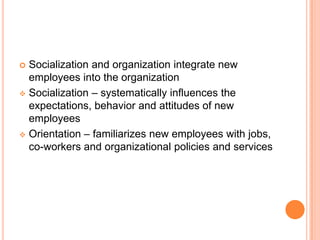  Socialization and organization integrate new
  employees into the organization
 Socialization – systematically influences the
  expectations, behavior and attitudes of new
  employees
 Orientation – familiarizes new employees with jobs,
  co-workers and organizational policies and services
 