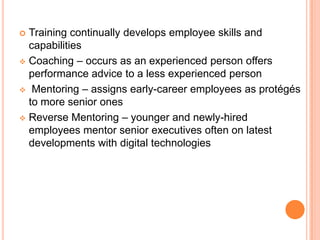  Training continually develops employee skills and
  capabilities
 Coaching – occurs as an experienced person offers
  performance advice to a less experienced person
 Mentoring – assigns early-career employees as protégés
  to more senior ones
 Reverse Mentoring – younger and newly-hired
  employees mentor senior executives often on latest
  developments with digital technologies
 