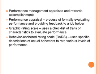  Performance management appraises and rewards
  accomplishments
 Performance appraisal – process of formally evaluating
  performance and providing feedback to a job holder
 Graphic rating scale – uses a checklist of traits or
  characteristics to evaluate performance
 Behavior-anchored rating scale (BARS) – uses specific
  descriptions of actual behaviors to rate various levels of
  performance
 