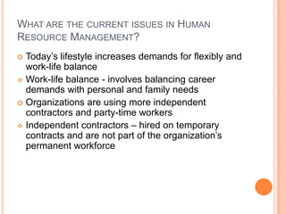 WHAT ARE THE CURRENT ISSUES IN HUMAN
RESOURCE MANAGEMENT?
 Today’s lifestyle increases demands for flexibly and
  work-life balance
 Work-life balance - involves balancing career
  demands with personal and family needs
 Organizations are using more independent
  contractors and party-time workers
 Independent contractors – hired on temporary
  contracts and are not part of the organization’s
  permanent workforce
 