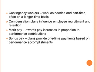  Contingency workers – work as needed and part-time,
  often on a longer-time basis
 Compensation plans influence employee recruitment and
  retention
 Merit pay – awards pay increases in proportion to
  performance contributions
 Bonus pay – plans provide one-time payments based on
  performance accomplishments
 