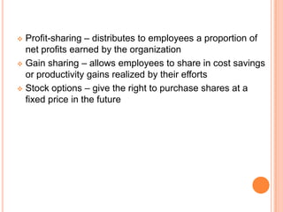  Profit-sharing – distributes to employees a proportion of
  net profits earned by the organization
 Gain sharing – allows employees to share in cost savings
  or productivity gains realized by their efforts
 Stock options – give the right to purchase shares at a
  fixed price in the future
 