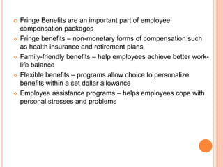    Fringe Benefits are an important part of employee
    compensation packages
   Fringe benefits – non-monetary forms of compensation such
    as health insurance and retirement plans
   Family-friendly benefits – help employees achieve better work-
    life balance
   Flexible benefits – programs allow choice to personalize
    benefits within a set dollar allowance
   Employee assistance programs – helps employees cope with
    personal stresses and problems
 