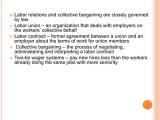    Labor relations and collective bargaining are closely governed
    by law
   Labor union – an organization that deals with employers on
    the workers’ collective behalf
   Labor contract – formal agreement between a union and an
    employer about the terms of work for union members
    Collective bargaining – the process of negotiating,
    administering and interpreting a labor contract
   Two-tie wager systems – pay new hires less than the workers
    already doing the same jobs with more seniority
 