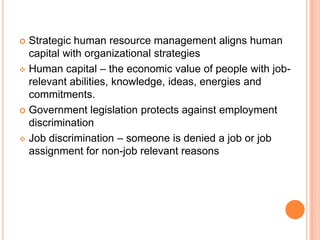  Strategic human resource management aligns human
  capital with organizational strategies
 Human capital – the economic value of people with job-
  relevant abilities, knowledge, ideas, energies and
  commitments.
 Government legislation protects against employment
  discrimination
 Job discrimination – someone is denied a job or job
  assignment for non-job relevant reasons
 
