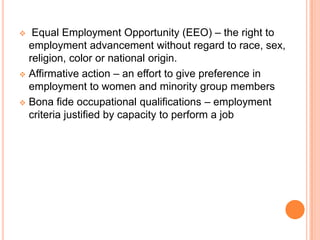   Equal Employment Opportunity (EEO) – the right to
  employment advancement without regard to race, sex,
  religion, color or national origin.
 Affirmative action – an effort to give preference in
  employment to women and minority group members
 Bona fide occupational qualifications – employment
  criteria justified by capacity to perform a job
 