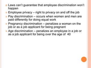  Laws can’t guarantee that employee discrimination won’t
  happen
 Employee privacy – right to privacy on and off the job
 Pay discrimination – occurs when women and men are
  paid differently for doing equal work
 Pregnancy discrimination – penalizes a woman on the
  job or as a job applicant for being pregnant
 Age discrimination – penalizes an employee in a job or
  as a job applicant for being over the age of 40
 