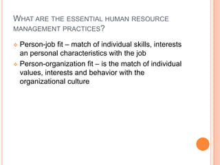 WHAT ARE THE ESSENTIAL HUMAN RESOURCE
MANAGEMENT PRACTICES?

 Person-job fit – match of individual skills, interests
  an personal characteristics with the job
 Person-organization fit – is the match of individual
  values, interests and behavior with the
  organizational culture
 