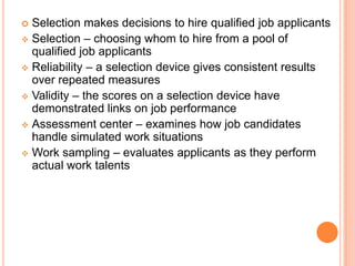  Selection makes decisions to hire qualified job applicants
 Selection – choosing whom to hire from a pool of
  qualified job applicants
 Reliability – a selection device gives consistent results
  over repeated measures
 Validity – the scores on a selection device have
  demonstrated links on job performance
 Assessment center – examines how job candidates
  handle simulated work situations
 Work sampling – evaluates applicants as they perform
  actual work talents
 