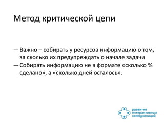 Метод критической цепи


— Важно – собирать у ресурсов информацию о том,
  за сколько их предупреждать о начале задачи
— Собирать информацию не в формате «сколько %
  сделано», а «сколько дней осталось».
 