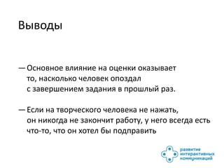 Выводы


— Основное влияние на оценки оказывает
  то, насколько человек опоздал
  с завершением задания в прошлый раз.

— Если на творческого человека не нажать,
  он никогда не закончит работу, у него всегда есть
  что-то, что он хотел бы подправить
 