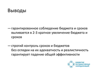 Выводы


— гарантированное соблюдение бюджета и сроков
  выливается в 2-3 кратное увеличение бюджета и
  сроков

— строгий контроль сроков и бюджетов
  без оглядки на их адекватность и реалистичность
  гарантирует падение общей эффективности
 