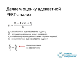 Делаем оценку адекватной
PERT-анализ


μi – реалистичная оценка затрат по задаче i,
Oi – оптимистичная оценка затрат по задаче i,
Ei – наиболее правдоподобная оценка затрат по задаче i,
Pi – пессимистичная оценка затрат по задаче i


                    Проверка оценок
                    на адекватность
 