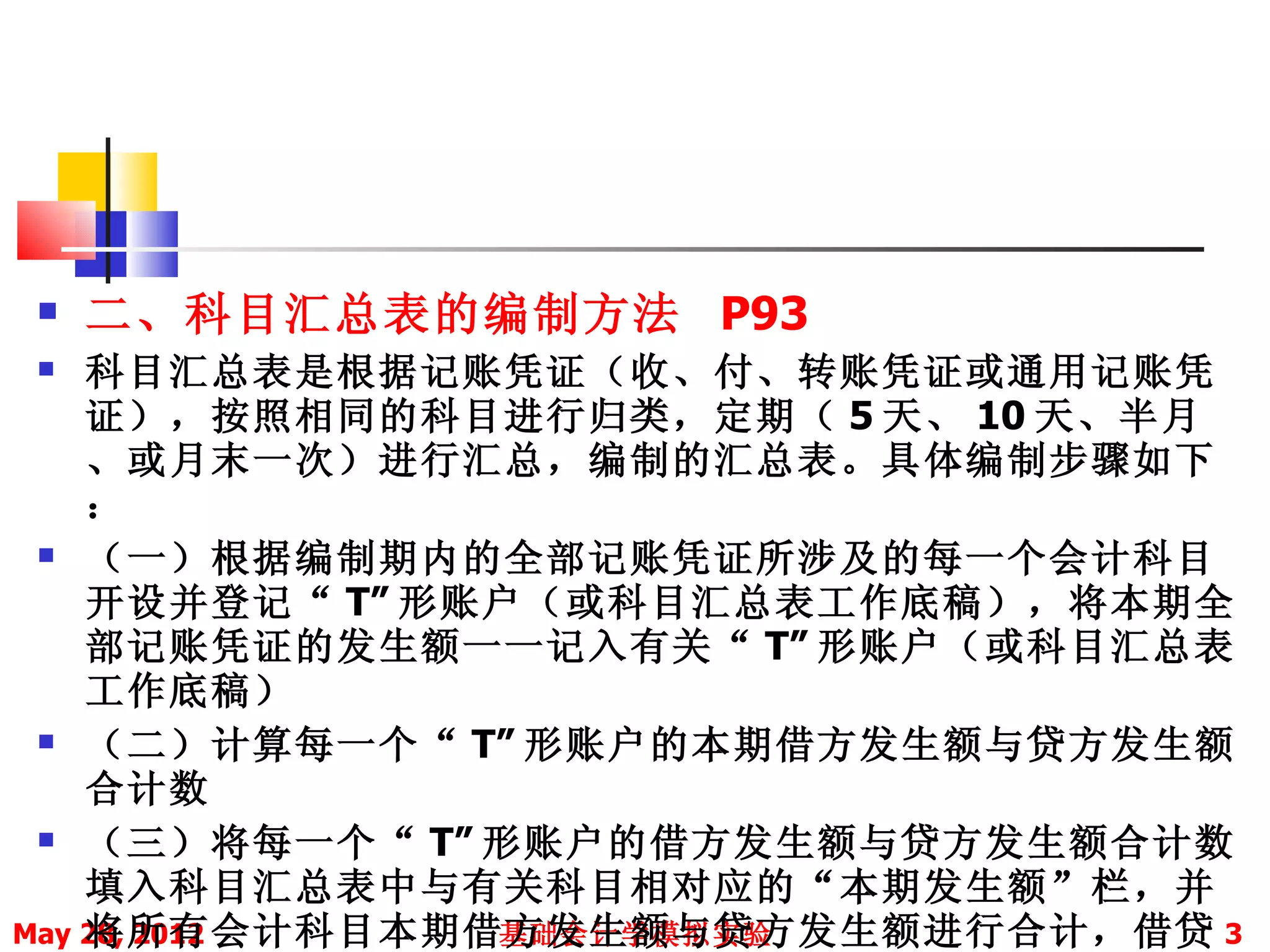    二、科目汇总表的编制方法 P93
   科目汇总表是根据记账凭证（收、付、转账凭证或通用记账凭
    证），按照相同的科目进行归类，定期（ 5 天、 10 天、半月
    、或月末一次）进行汇总，编制的汇总表。具体编制步骤如下
    ：
  （一）根据编制期内的全部记账凭证所涉及的每一个会计科目

    开设并登记“ T” 形账户（或科目汇总表工作底稿），将本期全
    部记账凭证的发生额一一记入有关“ T” 形账户（或科目汇总表
    工作底稿）
  （二）计算每一个“ T” 形账户的本期借方发生额与贷方发生额

    合计数
  （三）将每一个“ T” 形账户的借方发生额与贷方发生额合计数

    填入科目汇总表中与有关科目相对应的“本期发生额”栏，并
    将所有会计科目本期借方发生额与贷方发生额进行合计，借贷 3
May 28, 2012    基础会计学模拟实验
 