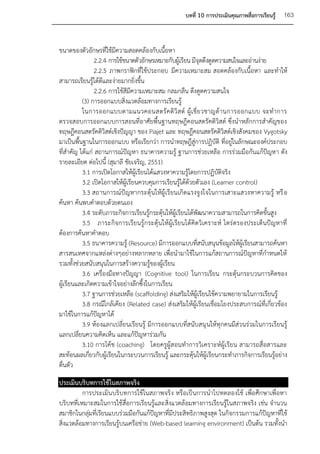 บทที่ 10 การประเมินคุณภาพสื่อการเรียนรู้   163


ขนาดของตัวอักษรที่ใช้มีความสอดคล้องกับเนื้อหา
               2.2.4 การใช้ขนาดตัวอักษรเหมาะกับผู้เรียน มีจุดดึงดูดความสนใจและอ่านง่าย
               2.2.5 ภาพกราฟิกที่ใช้ประกอบ มีความเหมาะสม สอดคล้องกับเนื้อหา และทาให้
สามารถเรียนรู้ได้ดีและง่ายมากยิ่งขึ้น
               2.2.6 การใช้สีมีความเหมาะสม กลมกลืน ดึงดูดความสนใจ
          (3) การออกแบบสิ่งแวดล้อมทางการเรียนรู้
          ในการออกแบบตามแนวคอนสตรั ค ติ วิ ส ต์ ผู้ เ ชี่ ย วชาญด้ า นการออกแบบ จะท าการ
ตรวจสอบการออกแบบการสอนที่อาศัยพื้นฐานทฤษฎีคอนสตรัคติวิสต์ ซึ่งนาหลักการสาคัญของ
ทฤษฎีคอนสตรัคติวิสต์เชิงปัญญา ของ Piajet และ ทฤษฎีคอนสตรัคติวิสต์เชิงสังคมของ Vygotsky
มาเป็นพื้นฐานในการออกแบบ หรือเรียกว่า การนาทฤษฎีสู่การปฏิบัติ ที่อยู่ในลักษณะองค์ประกอบ
ที่สาคัญ ได้แก่ สถานการณ์ปัญหา ธนาคารความรู้ ฐานการช่วยเหลือ การร่วมมือกันแก้ปัญหา ดัง
รายละเอียด ต่อไปนี้ (สุมาลี ชัยเจริญ, 2551)
          3.1 การเปิดโอกาสให้ผู้เรียนได้แสวงหาความรู้โดยการปฏิบัติจริง
          3.2 เปิดโอกาสให้ผู้เรียนควบคุมการเรียนรู้ได้ด้วยตัวเอง (Learner control)
          3.3 สถานการณ์ปัญหากระตุ้นให้ผู้เรียนเกิดแรงจูงใจในการเสาะแสวงหาความรู้ หรื อ
ค้นหา ค้นพบคาตอบด้วยตนเอง
          3.4 ระดับภาระกิจการเรียนรู้กระตุ้นให้ผู้เรียนได้พัฒนาความสามารถในการคิดขั้นสูง
          3.5 ภาระกิจการเรียนรู้กระตุ้นให้ผู้เรียนได้คิดวิเคราะห์ ไตร่ตรองประเด็นปัญหาที่
ต้องการค้นหาคาตอบ
          3.5 ธนาคารความรู้ (Resource) มีการออกแบบที่สนับสนุนข้อมูลให้ผู้เรียนสามารถค้นหา
สารสนเทศจากแหล่งต่างๆอย่างหลากหลาย เพื่อนามาใช้ในการแก้สถานการณ์ปัญหาที่กาหนดให้
รวมทั้งช่วยสนับสนุนในการสร้างความรู้ของผู้เรียน
          3.6 เครื่องมือทางปัญญา (Cognitive tool) ในการเรียน กระตุ้นกระบวนการคิดของ
ผู้เรียนและเกิดความเข้าใจอย่างลึกซึ้งในการเรียน
          3.7 ฐานการช่วยเหลือ (scaffolding) ส่งเสริมให้ผู้เรียนใช้ความพยายามในการเรียนรู้
          3.8 กรณีใกล้เคียง (Related case) ส่งเสริมให้ผู้เรียนเชื่อมโยงประสบการณ์ที่เกี่ยวข้อง
มาใช้ในการแก้ปัญหาได้
          3.9 ห้องแลกเปลี่ยนเรียนรู้ มีการออกแบบที่สนับสนุ นให้ทุกคนมีส่วนร่วมในการเรียนรู้
แลกเปลี่ยนความคิดเห็น และแก้ปัญหาร่วมกัน
          3.10 การโค้ช (coaching) โดยครูผู้สอนทาการวิเคราะห์ผู้เรียน สามารถสื่อสารและ
สะท้อนผลเกี่ยวกับผู้เรียนในกระบวนการเรียนรู้ และกระตุ้นให้ผู้เรียนกระทาภารกิจการเรียนรู้อย่าง
ตื่นตัว
ประเมินบริบทการใช้ในสภาพจริง
          การประเมินบริบทการใช้ในสภาพจริง หรือเป็นการนาไปทดลองใช้ เพื่อศึกษาเพื่อหา
บริบทที่เหมาะสมในการใช้สื่อการเรียนรู้และสิ่งแวดล้อมทางการเรียนรู้ในสภาพจริง เช่น จานวน
สมาชิกในกลุ่มที่เรียนแบบร่วมมือกันแก้ปัญหาที่มีประสิทธิภาพสูงสุด ในกิจกรรมการแก้ปัญหาที่ใช้
สิ่งแวดล้อมทางการเรียนรู้บนเครือข่าย (Web-based learning environment) เป็นต้น รวมทั้งนา
 