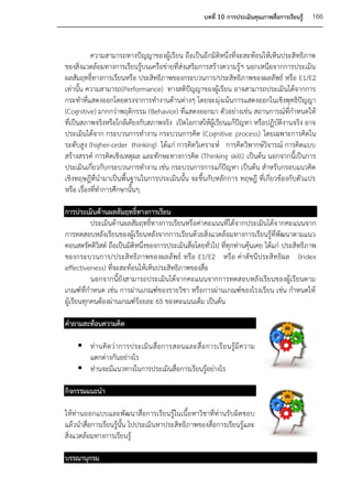 บทที่ 10 การประเมินคุณภาพสื่อการเรียนรู้   166


           ความสามารถทางปัญญาของผู้เรียน ถือเป็นอีกมิติหนึ่งที่จะสะท้อนให้เห็นประสิทธิภาพ
ของสิ่งแวดล้อมทางการเรียนรู้บนเครือข่ายที่ส่งเสริมการสร้างความรู้ฯ นอกเหนือจากการประเมิน
ผลสัมฤทธิ์ทางการเรียนหรือ ประสิทธิภาพของกระบวนการ/ประสิทธิภาพของผลลัพธ์ หรือ E1/E2
เท่านั้น ความสามารถ(Performance) ทางสติปัญญาของผู้เรียน อาจสามารถประเมินได้จากการ
กระทาที่แสดงออกโดยตรงจาการทางานด้านต่างๆ โดยจะมุ่งเน้นการแสดงออกในเชิงพุทธิปัญญา
(Cognitive) มากกว่าพฤติกรรม (Behavior) ที่แสดงออกมา ตัวอย่างเช่น สถานการณ์ที่กาหนดให้
ที่เป็นสภาพจริงหรือใกล้เคียงกับสภาพจริง เปิดโอกาสให้ผู้เรียนแก้ปัญหา หรือปฏิบัติงานจริง อาจ
ประเมินได้จาก กระบวนการทางาน กระบวนการคิด (Cognitive process) โดยเฉพาะการคิดใน
ระดับสูง (higher-order thinking) ได้แก่ การคิดวิเคราะห์ การคิดวิพากษ์วิจารณ์ การคิดแบบ
สร้างสรรค์ การคิดเชิงเหตุผล และทักษะทางการคิด (Thinking skill) เป็นต้น นอกจากนี้เป็นการ
ประเมินเกี่ยวกับกระบวนการทางาน เช่น กระบวนการการแก้ปัญหา เป็นต้น สาหรับกรอบแนวคิด
เชิงทฤษฎีที่นามาเป็นพื้นฐานในการประเมินนั้น จะขึ้นกับหลักการ ทฤษฎี ที่เกี่ยวข้องกับตัวแปร
หรือ เรื่องที่ทาการศึกษานั้นๆ

การประเมินด้านผลสัมฤทธิ์ทางการเรียน
           ประเมินด้านผลสัมฤทธิ์ทางการเรียนหรือค่าคะแนนที่ได้จากประเมินได้จ ากคะแนนจาก
การทดสอบหลังเรียนของผู้เรียนหลังจากการเรียนด้วยสิ่งแวดล้อมทางการเรียนรู้ที่พัฒนาตามแนว
คอนสตรัคติวิสต์ ถือเป็นมิติหนึ่งของการประเมินสื่อโดยทั่วไป ที่ทุกท่านคุ้นเคย ได้แก่ ประสิทธิภาพ
ของกระบวนการ/ประสิทธิภาพของผลลัพธ์ หรือ E1/E2 หรือ ค่าดัชนีประสิท ธิผล (Index
effectiveness) ที่จะสะท้อนให้เห็นประสิทธิภาพของสื่อ
           นอกจากนี้ยังสามารถประเมินได้จากคะแนนจากการทดสอบหลังเรียนของผู้เรียนตาม
เกณฑ์ที่กาหนด เช่น การผ่านเกณฑ์ของรายวิชา หรือการผ่านเกณฑ์ของโรงเรียน เช่น กาหนดให้
ผู้เรียนทุกคนต้องผ่านเกณฑ์ร้อยละ 65 ของคะแนนเต็ม เป็นต้น

คาถามสะท้อนความคิด

     ท่ า นคิ ด ว่ า การประเมิ น สื่ อ การสอนและสื่ อ การเรี ย นรู้ มี ค วาม
      แตกต่างกันอย่างไร
     ท่านจะมีแนวทางในการประเมินสื่อการเรียนรู้อย่างไร

กิจกรรมแนะนา

ให้ท่านออกแบบและพัฒนาสื่อการเรียนรู้ในเนื้อหาวิชาที่ท่านรับผิดชอบ
แล้วนาสื่อการเรียนรู้นั้น ไปประเมินหาประสิทธิภาพของสื่อการเรียนรู้และ
สิ่งแวดล้อมทางการเรียนรู้

บรรณานุกรม
 