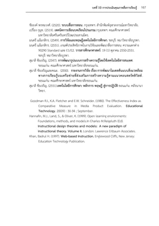 บทที่ 10 การประเมินคุณภาพสื่อการเรียนรู้     167


ชัยยงค์ พรหมวงศ์. (2520). ระบบสื่อการสอน. กรุงเทพฯ: สานักพิมพ์จุฬาลงกรณ์มหาวิทยาลัย.
เปรื่อง กุมุท. (2519). เทคนิคการเขียนบทเรียนโปรแกรม.กรุงเทพฯ: คณะศึกษาศาสตร์
        มหาวิทยาลัยศรีนครินทรวิโรฒประสานมิตร.
มนตรี แย้มกสิกร. (2549). การวิจัยและทฤษฎีเทคโนโลยีการศึกษา. ชลบุรี: หมาวิทยาลัยบูรพา.
มนตรี แย้มกสิกร. (2551). เกณฑ์ประสิทธิภาพในงานวิจัยและพัฒนาสื่อการสอน: ความแตกต่าง
        90290 Standard และ E1/E2. วารสารศึกษาศาสตร์. 19 (1) ตุลาคม 2550-2551.
        ชลบุร:ี หมาวิทยาลัยบูรพา.
สุมาลี ชัยเจริญ. (2547). การพัฒนารูปแบบการสร้างความรู้โดยใช้เทคโนโลยีสารสนเทศ.
        ขอนแก่น: คณะศึกษาศาสตร์ มหาวิทยาลัยขอนแก่น.
สุมาลี ชัยเจริญและคณะ. (2550). รายงานการวิจัย เรื่อง การพัฒนาโมเดลต้นแบบสิ่งแวดล้อม
        ทางการเรี ย นรู้ บ นเครื อ ข่ า ยที่ ส่ ง เสริ ม การสร้ า งความรู้ ต ามแนวคอนสตรั ค ติ วิ ส ต์ .
        ขอนแก่น: คณะศึกษาศาสตร์ มหาวิทยาลัยขอนแก่น.
สุมาลี ชัยเจริญ. (2551).เทคโนโลยีการศึกษา: หลักการ ทฤษฎี สู่การปฏิบัติ.ขอนแก่น: คลังนานา
        วิทยา.

 Goodman R.I., K.A. Fletcher and E.W. Schneider. (1980). The Effectiveness Index as
       Comparative Measure in Media Product Evaluation. Educational
       Technology. 20(09) : 30-34 ; September.
Hannafin, M.J., Land, S., & Oliver, K. (1999). Open learning environments:
      Foundations, methods, and models.In Charles M.Reigeluth (Ed).
      Instructional design theories and models: A new paradigm of
      instructional theory. Volume II. London: Lawrence Erlbaum Associates.
Khan, Badrul H. (1997). Web-based Instruction. Englewood Cliffs, New Jersey:
       Education Technology Publication.
 