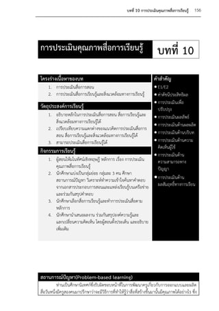 บทที่ 10 การประเมินคุณภาพสื่อการเรียนรู้    156




การประเมินคุณภาพสื่อการเรียนรู้                                              บทที่ 10
โครงร่างเนื้อหาของบท                                                      คาสาคัญ
     1. การประเมินสื่อการสอน                                 E1/E2
                                                             ค่าดัชนีประสิทธิผล
     2. การประเมินสื่อการเรียนรู้และสิ่งแวดล้อมทางการเรียนรู้
                                                             การประเมินเพื่อ
วัตถุประสงค์การเรียนรู้                                       ปรับปรุง
    1. อธิบายหลักในการประเมินสื่อการสอน สื่อการเรียนรู้และ  การประเมินผลลัพธ์
        สิ่งแวดล้อมทางการเรียนรู้ได้
                                                             การประเมินด้านผลผลิต
    2. เปรียบเทียบความแตกต่างของแนวคิดการประเมินสื่อการ
        สอน สื่อการเรียนรู้และสิ่งแวดล้อมทางการเรียนรู้ได้   การประเมินด้านบริบท
    3. สามารถประเมินสื่อการเรียนรูได้้                       การประเมินด้านความ
                                                              คิดเห็นผู้ใช้
กิจกรรมการเรียนรู้
                                                             การประเมินด้าน
    1. ผู้สอนให้มโนทัศน์เชิงทฤษฎี หลักการ เรื่อง การประเมิน   ความสามารถทาง
        คุณภาพสื่อการเรียนรู้                                 ปัญญา
    2. นักศึกษาแบ่งเป็นกลุ่มย่อย กลุ่มละ 3 คน ศึกษา
        สถานการณ์ปัญหา วิเคราะห์ทาความเข้าใจค้นหาคาตอบ  การประเมินด้าน
        จากเอกสารประกอบการสอนและแหล่งเรียนรู้บนเครือข่าย ผลสัมฤทธิ์ทางการเรียน
        และร่วมกันสรุปคาตอบ
    3. นักศึกษาเลือกสื่อการเรียนรู้และทาการประเมินสื่อตาม
        หลักการ
    4. นักศึกษานาเสนอผลงาน ร่วมกันสรุปองค์ความรู้และ
        แลกเปลียนความคิดเห็น โดยผู้สอนตั้งประเด็น และอธิบาย
                  ่
        เพิ่มเติม




สถานการณ์ปัญหา(Problem-based learning)
            ท่านเป็นศึกษานิเทศก์ซึ่งรับผิดชอบหน้าที่ในการพัฒนาครูเกี่ยวกับ การออกแบบและผลิต
สื่อวันหนึ่งมีครูสองคนมาปรึกษาว่าจะมีวิธีการที่ทาให้รู้ว่าสื่อที่สร้างขึ้นมานั้นมีคุณภาพได้อย่างไร ซึ่ง
 