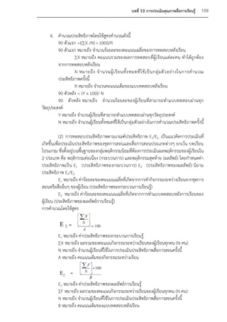 บทที่ 10 การประเมินคุณภาพสื่อการเรียนรู้    159


     4. คานวณประสิทธิภาพโดยใช้สูตรคานวณดังนี้
         90 ตัวแรก ={(∑X /N) X 100)}/R
         90 ตัวแรก หมายถึง จานวนร้อยละของคะแนนเฉลี่ยของการทดสอบหลังเรียน
                  ∑X หมายถึง คะแนนรวมของผลการทดสอบที่ผู้เรียนแต่ละคน ทาได้ถูกต้อง
         จากการทดสอบหลังเรียน
                  N หมายถึ ง จ านวนผู้ เ รี ย นทั้ ง หมดที่ ใ ช้ เ ป็ น กลุ่ ม ตั ว อย่ า งในการค านวณ
         ประสิทธิภาพครั้งนี้
                  R หมายถึง จานวนคะแนนเต็มของแบบทดสอบหลังเรียน
         90 ตัวหลัง = (Y x 100)/ N
         90 ตัวหลัง หมายถึง จานวนร้อยละของผู้เรียนที่สามารถทาแบบทดสอบผ่านทุก
วัตถุประสงค์
         Y หมายถึง จานวนผู้เรียนที่สามารถทาแบบทดสอบผ่านทุกวัตถุประสงค์
         N หมายถึง จานวนผู้เรียนทั้งหมดที่ใช้เป็นกลุ่มตัวอย่างในการคานวณประสิทธิภาพครั้งนี้

            (2) การทดสอบประสิทธิภาพตามเกณฑ์ประสิทธิภาพ E1/E2 เป็นแนวคิดการประเมินที่
เกิดขึ้นเพื่อประเมินประสิทธิภาพของชุดการสอนและสื่อการสอนประเภทต่างๆ ยกเว้น บทเรียน
โปรแกรม ซึ่งตั้งอยู่บนพื้นฐานของกลุ่มพฤติกรรมนิยมที่ต้องการประเมินผลพฤติกรรมของผู้เรียนใน
2 ประเภท คือ พฤติกรรมต่อเนื่อง (กระบวนการ) และพฤติกรรมสุดท้าย (ผลลัพธ์) โดยกาหนดค่า
ประสิทธิภาพเป็น E1 (ประสิทธิภาพของกระบวนการ) E2 (ประสิทธิภาพของผลลัพธ์) นิยาม
ประสิทธิภาพ E1/E2
            E1 หมายถึง ค่าร้อยละของคะแนนเฉลี่ยที่เกิดจากการทากิจกรรมระหว่างเรียนจากชุดการ
สอนหรือสื่ออื่นๆ ของผู้เรียน (ประสิทธิภาพของกระบวนการเรียนรู้)
            E2 หมายถึง ค่าร้อยละของคะแนนเฉลี่ยที่เกิดจากการทาแบบทดสอบหลังการเรียนของ
ผู้เรียน (ประสิทธิภาพของผลลัพธ์การเรียนรู้)
การคานวณโดยใช้สูตร



          E1 หมายถึง ค่าประสิทธิภาพของกระบวนการเรียนรู้
          ∑X หมายถึง ผลรวมของคะแนนกิจกรรมระหว่างเรียนของผู้เรียนทุกคน (N คน)
          N หมายถึง จานวนผู้เรียนที่ใช้ในการประเมินประสิทธิภาพสื่อการสอนครั้งนี้
          A หมายถึง คะแนนเต็มของกิจกรรมระหว่างเรียน



          E2 หมายถึง ค่าประสิทธิภาพของผลลัพธ์การเรียนรู้
          ∑F หมายถึง ผลรวมของคะแนนกิจกรรมระหว่างเรียนของผู้เรียนทุกคน (N คน)
          N หมายถึง จานวนผู้เรียนที่ใช้ในการประเมินประสิทธิภาพสื่อการสอนครั้งนี้
          B หมายถึง คะแนนเต็มของแบบทดสอบหลังเรียน
 