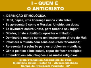 I – QUEM É
                O ANTICRISTO
1. DEFINIÇÃO ETIMOLÓGICA.
• Hábil, capaz, uma liderança nunca vista antes;
• Se apresentará como o Messias, Ungido, um deus;
• Se levantará contra Cristo, para tomar o seu lugar;
• Ditador, cristo substituto, opositor e imitador;
• Dominará o mundo como um instrumento direto do Mal;
• Inflamará o mundo com seus discursos fervorosos;
• Apresentará a solução para os problemas mundiais;
• Gênio político e intelectual, capaz de fazer prodígios;
• Entendido em adivinhações e assuntos religiosos.
          Igreja Evangélica Assembléia de Deus
      Ministério Belém – Setor 42 – Álvares Machado
            Campo de Presidente Prudente - SP
 