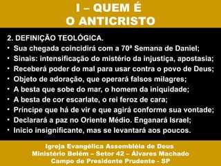 I – QUEM É
                 O ANTICRISTO
2. DEFINIÇÃO TEOLÓGICA.
• Sua chegada coincidirá com a 70ª Semana de Daniel;
• Sinais: intensificação do mistério da injustiça, apostasia;
• Receberá poder do mal para usar contra o povo de Deus;
• Objeto de adoração, que operará falsos milagres;
• A besta que sobe do mar, o homem da iniquidade;
• A besta de cor escarlate, o rei feroz de cara;
• Príncipe que há de vir e que agirá conforme sua vontade;
• Declarará a paz no Oriente Médio. Enganará Israel;
• Inicio insignificante, mas se levantará aos poucos.

           Igreja Evangélica Assembléia de Deus
       Ministério Belém – Setor 42 – Álvares Machado
             Campo de Presidente Prudente - SP
 