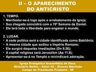 II – O APARECIMENTO
              DO ANTICRISTO
1. TEMPO.
• Manifestar-se-á logo após o arrebatamento da Igreja;
• Sua chegada coincidirá com a 70ª Semana de Daniel;
• Ele terá toda a liberdade para enganar o mundo.

2. LUGAR.
• A sede política será a cidade identificada como Babilônia;
• A mesma cidade que sediou o Império Romano;
• Ele surgirá daquelas imediações (Dn 9.26);
• A capital religiosa será Jerusalém (Ap 11.8);
• Apresentar-se-á no Templo e reivindicará adoração.

           Igreja Evangélica Assembléia de Deus
       Ministério Belém – Setor 42 – Álvares Machado
             Campo de Presidente Prudente - SP
 