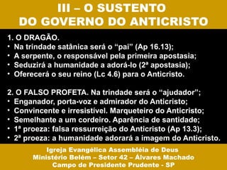 III – O SUSTENTO
   DO GOVERNO DO ANTICRISTO
1. O DRAGÃO.
• Na trindade satânica será o “pai” (Ap 16.13);
• A serpente, o responsável pela primeira apostasia;
• Seduzirá a humanidade a adorá-lo (2ª apostasia);
• Oferecerá o seu reino (Lc 4.6) para o Anticristo.

2. O FALSO PROFETA. Na trindade será o “ajudador”;
• Enganador, porta-voz e admirador do Anticristo;
• Convincente e irresistível. Marqueteiro do Anticristo;
• Semelhante a um cordeiro. Aparência de santidade;
• 1ª proeza: falsa ressurreição do Anticristo (Ap 13.3);
• 2ª proeza: a humanidade adorará a imagem do Anticristo.
           Igreja Evangélica Assembléia de Deus
       Ministério Belém – Setor 42 – Álvares Machado
             Campo de Presidente Prudente - SP
 