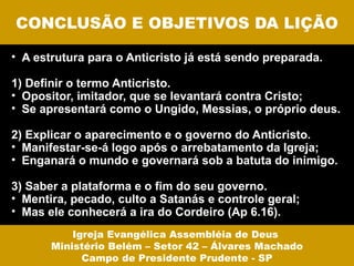 CONCLUSÃO E OBJETIVOS DA LIÇÃO

• A estrutura para o Anticristo já está sendo preparada.

1) Definir o termo Anticristo.
• Opositor, imitador, que se levantará contra Cristo;
• Se apresentará como o Ungido, Messias, o próprio deus.

2) Explicar o aparecimento e o governo do Anticristo.
• Manifestar-se-á logo após o arrebatamento da Igreja;
• Enganará o mundo e governará sob a batuta do inimigo.

3) Saber a plataforma e o fim do seu governo.
• Mentira, pecado, culto a Satanás e controle geral;
• Mas ele conhecerá a ira do Cordeiro (Ap 6.16).
           Igreja Evangélica Assembléia de Deus
       Ministério Belém – Setor 42 – Álvares Machado
             Campo de Presidente Prudente - SP
 