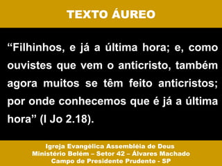 TEXTO ÁUREO

“Filhinhos, e já a última hora; e, como
ouvistes que vem o anticristo, também
agora muitos se têm feito anticristos;
por onde conhecemos que é já a última
hora” (I Jo 2.18).

         Igreja Evangélica Assembléia de Deus
     Ministério Belém – Setor 42 – Álvares Machado
           Campo de Presidente Prudente - SP
 