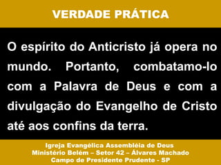 VERDADE PRÁTICA

O espírito do Anticristo já opera no
mundo.       Portanto,           combatamo-lo
com a Palavra de Deus e com a
divulgação do Evangelho de Cristo
até aos confins da terra.
        Igreja Evangélica Assembléia de Deus
    Ministério Belém – Setor 42 – Álvares Machado
          Campo de Presidente Prudente - SP
 