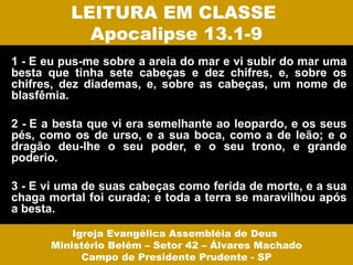 LEITURA EM CLASSE
            Apocalipse 13.1-9
1 - E eu pus-me sobre a areia do mar e vi subir do mar uma
besta que tinha sete cabeças e dez chifres, e, sobre os
chifres, dez diademas, e, sobre as cabeças, um nome de
blasfêmia.

2 - E a besta que vi era semelhante ao leopardo, e os seus
pés, como os de urso, e a sua boca, como a de leão; e o
dragão deu-lhe o seu poder, e o seu trono, e grande
poderio.

3 - E vi uma de suas cabeças como ferida de morte, e a sua
chaga mortal foi curada; e toda a terra se maravilhou após
a besta.

          Igreja Evangélica Assembléia de Deus
      Ministério Belém – Setor 42 – Álvares Machado
            Campo de Presidente Prudente - SP
 