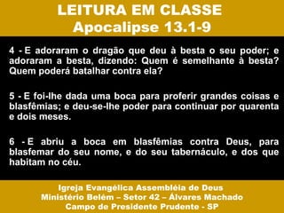 LEITURA EM CLASSE
            Apocalipse 13.1-9
4 - E adoraram o dragão que deu à besta o seu poder; e
adoraram a besta, dizendo: Quem é semelhante à besta?
Quem poderá batalhar contra ela?

5 - E foi-lhe dada uma boca para proferir grandes coisas e
blasfêmias; e deu-se-lhe poder para continuar por quarenta
e dois meses.

6 - E abriu a boca em blasfêmias contra Deus, para
blasfemar do seu nome, e do seu tabernáculo, e dos que
habitam no céu.

          Igreja Evangélica Assembléia de Deus
      Ministério Belém – Setor 42 – Álvares Machado
            Campo de Presidente Prudente - SP
 