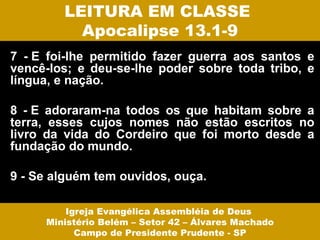 LEITURA EM CLASSE
          Apocalipse 13.1-9
7 - E foi-lhe permitido fazer guerra aos santos e
vencê-los; e deu-se-lhe poder sobre toda tribo, e
língua, e nação.

8 - E adoraram-na todos os que habitam sobre a
terra, esses cujos nomes não estão escritos no
livro da vida do Cordeiro que foi morto desde a
fundação do mundo.

9 - Se alguém tem ouvidos, ouça.

         Igreja Evangélica Assembléia de Deus
     Ministério Belém – Setor 42 – Álvares Machado
           Campo de Presidente Prudente - SP
 