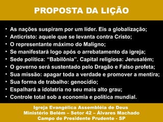 PROPOSTA DA LIÇÃO

•   As nações suspiram por um líder. Eis a globalização;
•   Anticristo: aquele que se levanta contra Cristo;
•   O representante máximo do Maligno;
•   Se manifestará logo após o arrebatamento da igreja;
•   Sede política: “Babilônia”. Capital religiosa: Jerusalém;
•   O governo será sustentado pelo Dragão e Falso profeta;
•   Sua missão: apagar toda a verdade e promover a mentira;
•   Sua forma de trabalho: genocídio;
•   Espalhará a idolatria no seu mais alto grau;
•   Controle total sob a economia e política mundial.
             Igreja Evangélica Assembléia de Deus
         Ministério Belém – Setor 42 – Álvares Machado
               Campo de Presidente Prudente - SP
 