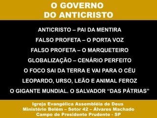 O GOVERNO
           DO ANTICRISTO
         ANTICRISTO – PAI DA MENTIRA
        FALSO PROFETA – O PORTA VOZ
      FALSO PROFETA – O MARQUETEIRO
     GLOBALIZAÇÃO – CENÁRIO PERFEITO
    O FOCO SAI DA TERRA E VAI PARA O CÉU
   LEOPARDO, URSO, LEÃO E ANIMAL FEROZ
O GIGANTE MUNDIAL. O SALVADOR “DAS PÁTRIAS”

       Igreja Evangélica Assembléia de Deus
   Ministério Belém – Setor 42 – Álvares Machado
         Campo de Presidente Prudente - SP
 