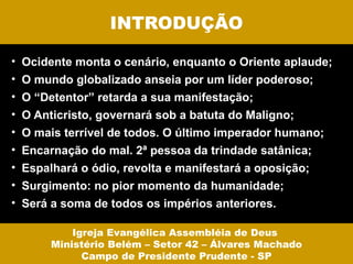 INTRODUÇÃO

• Ocidente monta o cenário, enquanto o Oriente aplaude;
• O mundo globalizado anseia por um líder poderoso;
• O “Detentor” retarda a sua manifestação;
• O Anticristo, governará sob a batuta do Maligno;
• O mais terrível de todos. O último imperador humano;
• Encarnação do mal. 2ª pessoa da trindade satânica;
• Espalhará o ódio, revolta e manifestará a oposição;
• Surgimento: no pior momento da humanidade;
• Será a soma de todos os impérios anteriores.

           Igreja Evangélica Assembléia de Deus
       Ministério Belém – Setor 42 – Álvares Machado
             Campo de Presidente Prudente - SP
 